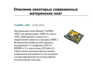 Описание некоторых современных материнских плат                     TA690G AM2     AMD 690G   Материнская плата Biostar TA690G AM2 для процессоров AMD на сокете AM2, работающих совместно с оперативной памятью стандарта DDR 2. Встроенный графический адаптер с поддержкой 2-х цифровых (DVI и HDMI) и 2-х аналоговых (D-Sub и S-Video) видео выходов предоставляет уникальные возможности для создания ультрасовременной мультимедийной компьютерной системы.          