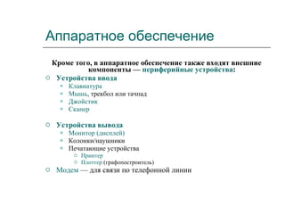 Аппаратное обеспечение Кроме того, в аппаратное обеспечение также входят внешние компоненты —  периферийные устройства : Устройства ввода   Клавиатура   Мышь , трекбол или тачпад  Джойстик   Сканер   Устройства вывода   Монитор (дисплей)   Колонки/наушники  Печатающие устройства  Принтер   Плоттер  (графопостроитель)  Модем  — для связи по телефонной линии  