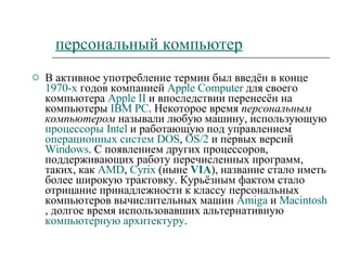 персональный компьютер В активное употребление термин был введён в конце  1970-х  годов компанией  Apple   Computer  для своего компьютера  Apple  II  и впоследствии перенесён на компьютеры  IBM PC . Некоторое время  персональным компьютером  называли любую машину, использующую  процессоры   Intel  и работающую под управлением  операционных систем   DOS ,  OS/2  и первых версий  Windows . С появлением других процессоров, поддерживающих работу перечисленных программ, таких, как  AMD ,  Cyrix  (ныне  VIA ), название стало иметь более широкую трактовку. Курьёзным фактом стало отрицание принадлежности к классу персональных компьютеров вычислительных машин  Amiga  и  Macintosh , долгое время использовавших альтернативную  компьютерную архитектуру . 