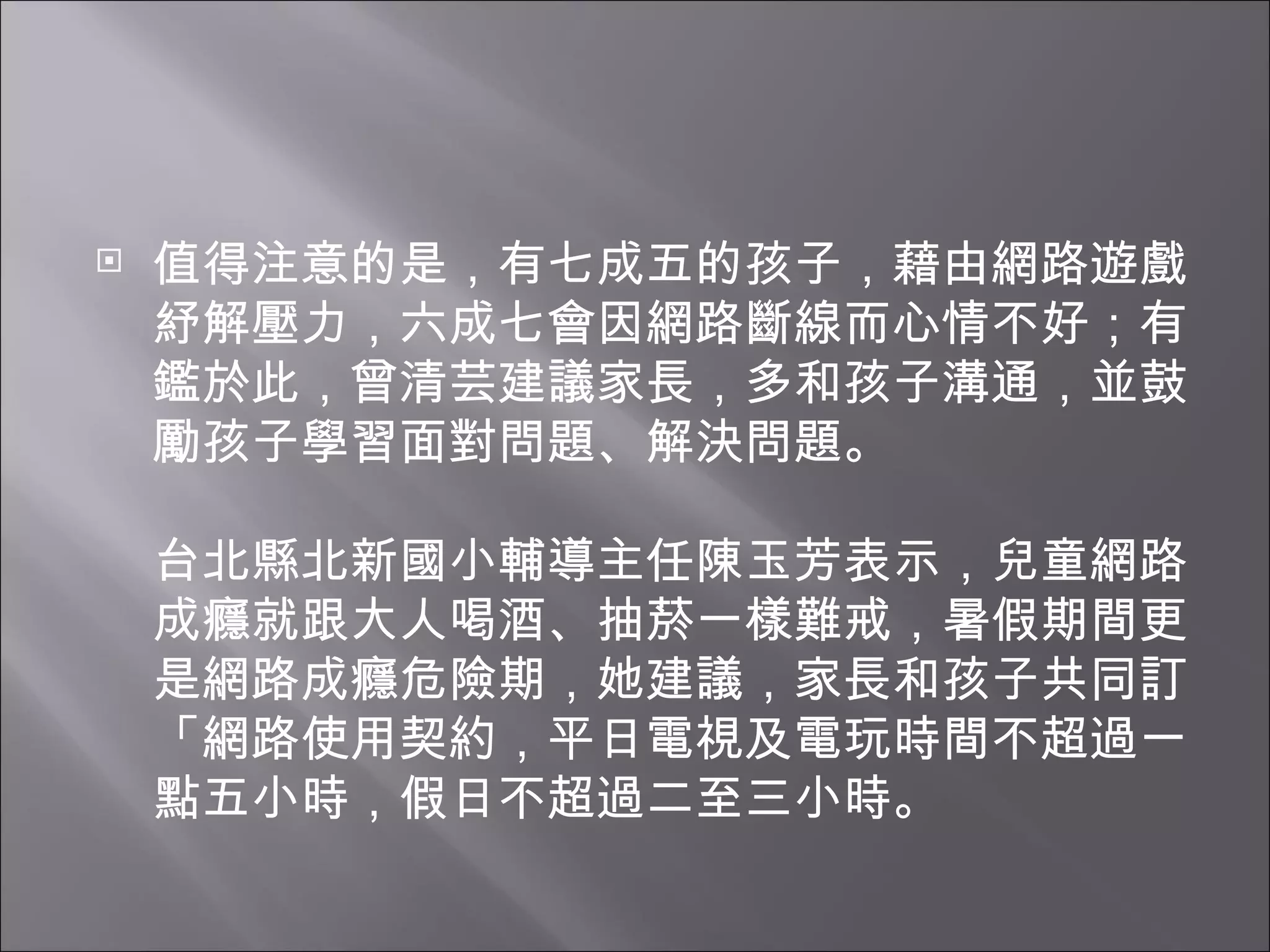 值得注意的是，有七成五的孩子，藉由網路遊戲紓解壓力，六成七會因網路斷線而心情不好；有鑑於此，曾清芸建議家長，多和孩子溝通，並鼓勵孩子學習面對問題、解決問題。 台北縣北新國小輔導主任陳玉芳表示，兒童網路成癮就跟大人喝酒、抽菸一樣難戒，暑假期間更是網路成癮危險期，她建議，家長和孩子共同訂「網路使用契約，平日電視及電玩時間不超過一點五小時，假日不超過二至三小時。 