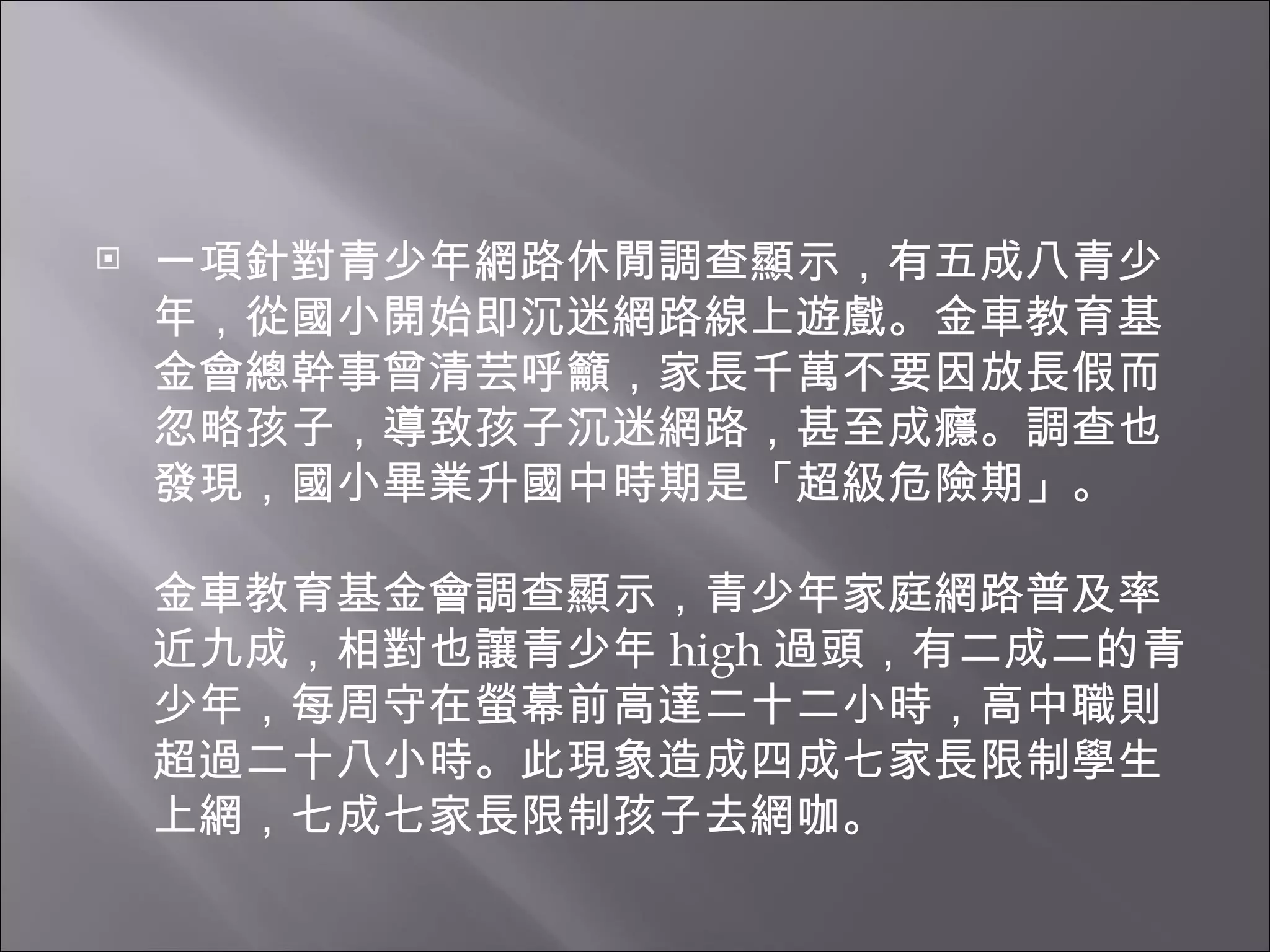 一項針對青少年網路休閒調查顯示，有五成八青少年，從國小開始即沉迷網路線上遊戲。金車教育基金會總幹事曾清芸呼籲，家長千萬不要因放長假而忽略孩子，導致孩子沉迷網路，甚至成癮。調查也發現，國小畢業升國中時期是「超級危險期」。 金車教育基金會調查顯示，青少年家庭網路普及率近九成，相對也讓青少年 high 過頭，有二成二的青少年，每周守在螢幕前高達二十二小時，高中職則超過二十八小時。此現象造成四成七家長限制學生上網，七成七家長限制孩子去網咖。 