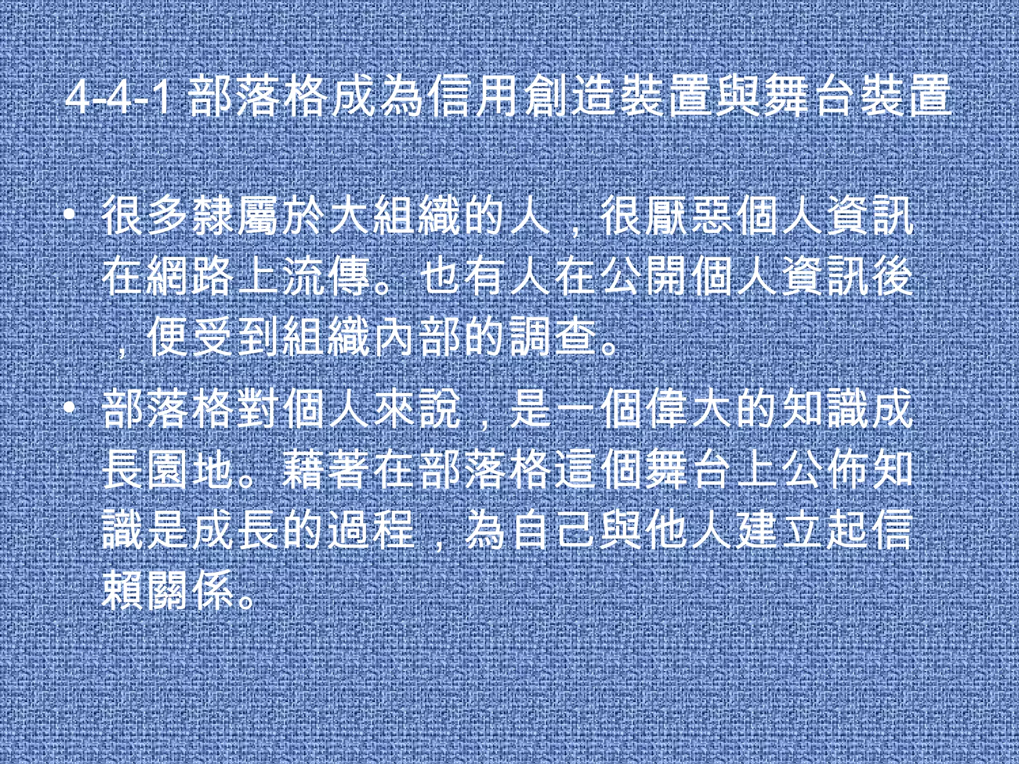4-4-1 部落格成為信用創造裝置與舞台裝置 很多隸屬於大組織的人，很厭惡個人資訊在網路上流傳。也有人在公開個人資訊後，便受到組織內部的調查。 部落格對個人來說，是一個偉大的知識成長園地。藉著在部落格這個舞台上公佈知識是成長的過程，為自己與他人建立起信賴關係。 