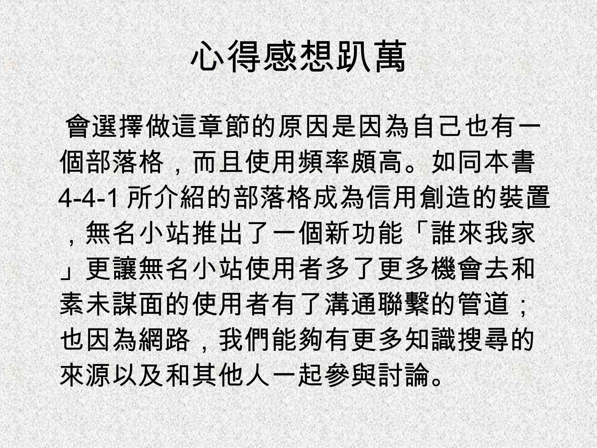 心得感想趴萬 會選擇做這章節的原因是因為自己也有一個部落格，而且使用頻率頗高。如同本書 4-4-1 所介紹的部落格成為信用創造的裝置，無名小站推出了一個新功能「誰來我家」更讓無名小站使用者多了更多機會去和素未謀面的使用者有了溝通聯繫的管道；也因為網路，我們能夠有更多知識搜尋的來源以及和其他人一起參與討論。 