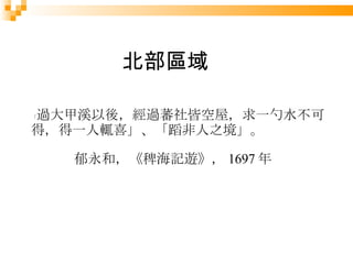 「 過大甲溪以後，經過蕃社皆空屋，求一勺水不可得，得一人輒喜」、「蹈非人之境」。 郁永和，《稗海記遊》， 1697 年 北部區域 