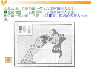 台北盆地、竹苗沿海一帶：以 閩南泉州人 為主。 台北盆地邊緣、宜蘭平原：以 閩南漳州人 居多。 桃竹苗一帶台地、丘陵  ：以 粵東、閩西的客籍人士 為主。 