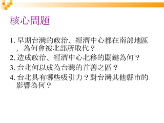 核心問題 1. 早期台灣的政治、經濟中心都在南部地區，為何會被北部所取代？ 2. 造成政治、經濟中心北移的關鍵為何？ 3. 台北何以成為台灣的首善之區？ 4. 台北具有哪些吸引力？對台灣其他縣市的影響為何？ 