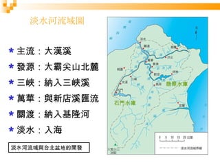 淡水河流域圖 主流：大漢溪 發源：大霸尖山北麓 三峽：納入三峽溪 萬華：與新店溪匯流 關渡：納入基隆河 淡水：入海 石門水庫 翡翠水庫 淡水河流域與台北盆地的開發 