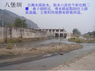 八堡圳 八堡圳 自濁水溪取水，取水口設於今彰化縣二水鄉鼻子頭附近，導水路起點則在上游甚遠處。主要利用地勢來修築圳道。 