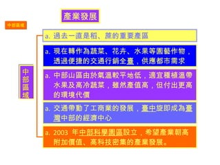 中部區域 產業發展 過去一直是稻、蔗的重要產區 現在轉作為蔬菜、花卉、水果等園藝作物，透過便捷的交通行銷全 臺 ，供應都市需求 中部山區由於氣溫較平地低，適宜種植溫帶水果及高冷蔬菜，雖然產值高，但付出更高的環境代價 交通帶動了工商業的發展， 臺中 旋即成為 臺灣 中部的經濟中心 2003  年 中部科學園區 設立，希望產業朝高附加價值、高科技密集的產業發展。  中部區域 