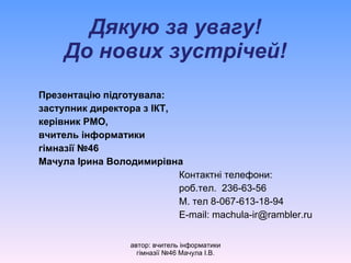 Дякую за увагу! До нових зустрічей! Презентацію підготувала: заступник директора з ІКТ, керівник РМО, вчитель інформатики гімназії №46 Мачула Ірина Володимирівна Контактні телефони: роб.тел.  236-6 3 - 56 М. тел 8-067-613 - 18 - 94 E-mail: machula-ir@rambler.ru автор: вчитель інформатики гімназії №46 Мачула І.В. 