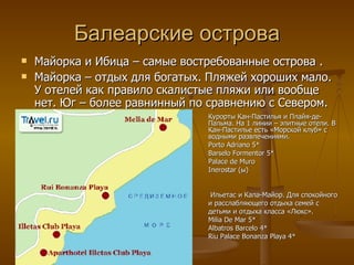 Балеарские острова Майорка и Ибица – самые востребованные острова . Майорка – отдых для богатых. Пляжей хороших мало. У отелей как правило скалистые пляжи или вообще нет. Юг – более равнинный по сравнению с Севером. Курорты Кан-Пастилья и Плайя-де-Пальма. На 1 линии – элитные отели. В Кан-Пастилье есть «Морской клуб» с водными развлечениями.  Porto Adriano 5* Barselo Formentor 5* Palace de Muro  Inerostar  (ы) Ильетас и Кала-Майор. Для спокойного и расслабляющего отдыха семей с детьми и отдыха класса «Люкс». Milia De Mar 5* Albatros Barcelo 4* Riu Palace Bonanza Playa 4* 