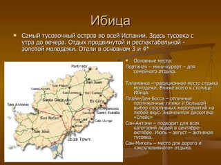 Ибица Самый тусовочный остров во всей Испании. Здесь тусовка с утра до вечера. Отдых продвинутой и респектабельной - золотой молодежи. Отели в основном 3 и 4* Основные места: Портинач – мини-курорт – для семейного отдыха. Таламанка –традиционное место отдыха молодежи. Ближе всего к столице Ибица. Плайя-Ден-Босса  –  отличные протяженные пляжи и большой выбор спортивных мероприятий на любой вкус. Знаменитая дискотека «Спейс» Сан-Антони – подходит для всех категорий людей в сентябре-октябре. Июль – август – активная тусовка. Сан-Мигель – место для дорого и «эксклюзивного» отдыха. 