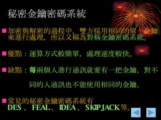 秘密金鑰密碼系統 加密與解密的過程中，雙方採用相同的單一金鑰來進行處理，所以又稱為 對稱金鑰密碼系統 。 優點： 運算方式較簡單，處理速度較快。 缺點： 每兩個人進行通訊就要有一把金鑰，對不　 　　　同的人通訊也不能使用相同的金鑰。 常見的秘密金鑰密碼系統有 DES 、 FEAL 、 IDEA 、 SKIPJACK 等。 