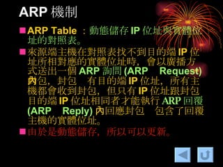 ARP 機制 ARP Table ： 動態儲存 IP 位址與實體位址的對照表。 來源端主機在對照表找不到目的端 IP 位址所相對應的實體位址時，會以廣播方式送出一個 ARP 詢問 (ARP Request) 封包，封包內有目的端 IP 位址，所有主機都會收到封包，但只有 IP 位址跟封包目的端 IP 位址相同者才能執行 ARP 回覆 (ARP Reply) ，回應封包內包含了回覆主機的實體位址。 由於是動態儲存，所以可以更新。 