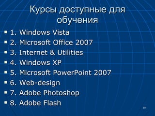 Курсы доступные для обучения 1.  Windows Vista 2. Microsoft Office 2007 3. Internet & Utilities 4.  Windows XP 5.  Microsoft PowerPoint 2007 6. Web-design 7. Adobe Photoshop 8. Adobe Flash 