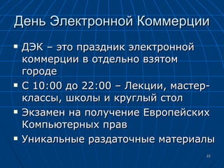 День Электронной Коммерции ДЭК – это праздник электронной коммерции в отдельно взятом городе С 10:00 до 22:00 – Лекции, мастер-классы, школы и круглый стол Экзамен на получение Европейских Компьютерных прав Уникальные раздаточные материалы 