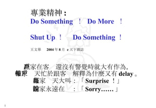 專業精神 : Do Something  ！  Do More  ！  Shut Up ！  Do Something ！ 王文華  2004 年 8 月  e 天下雜誌   贏家在客戶還沒有警覺時就大有作為， 輸家每天忙於跟客戶解釋為什麼又有 delay 。 贏家每天大叫：「 Surprise ！」 輸家永遠在說：「 Sorry…… 」   