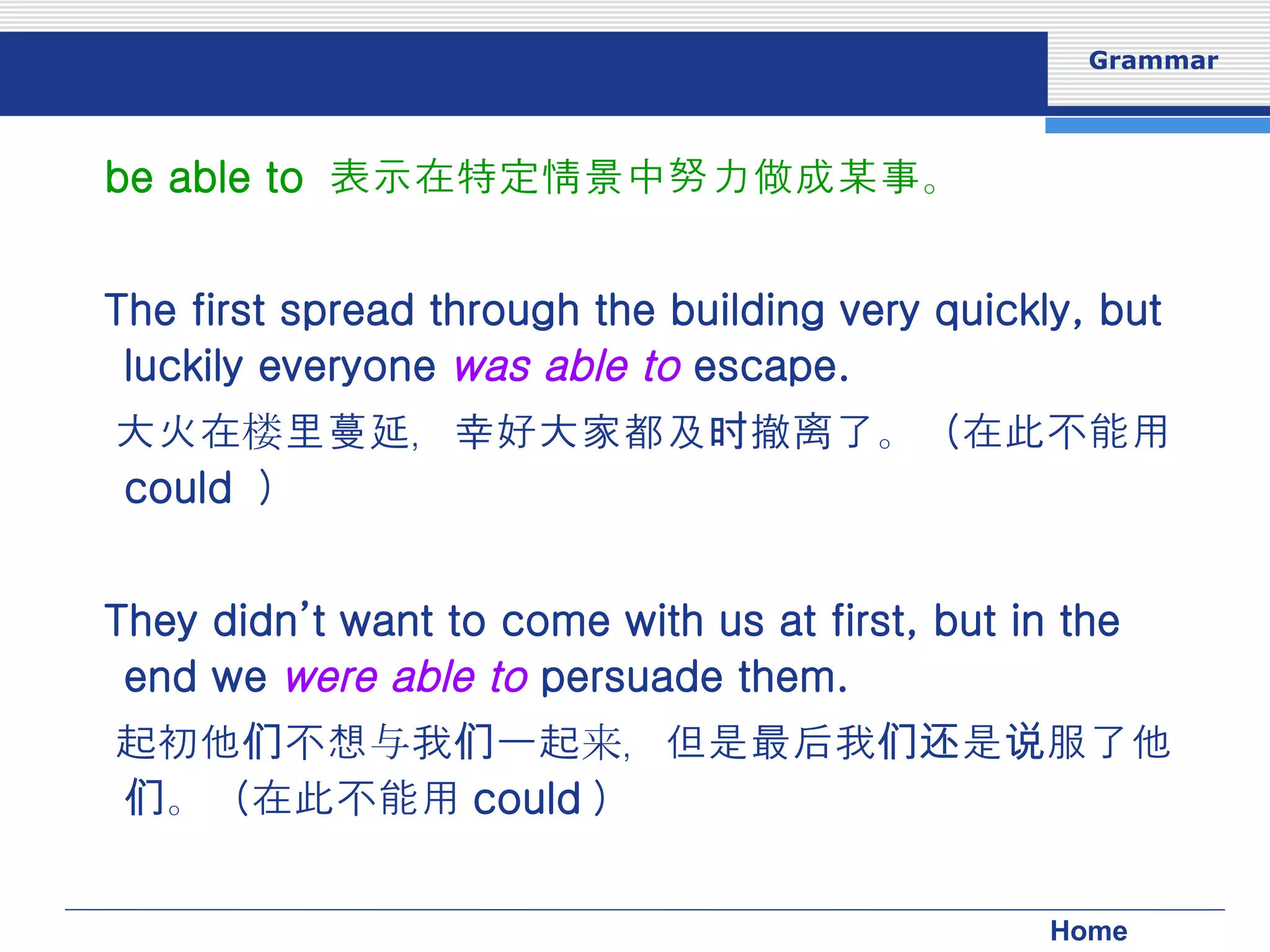 be able to  表示在特定情景中努力做成某事。 The first spread through the building very quickly, but luckily everyone  was able to  escape. 大火在楼里蔓延，幸好大家都及时撤离了。（在此不能用 could  ） They didn’t want to come with us at first, but in the end we  were able to  persuade them. 起初他们不想与我们一起来，但是最后我们还是说服了他们。（在此不能用 could ） 