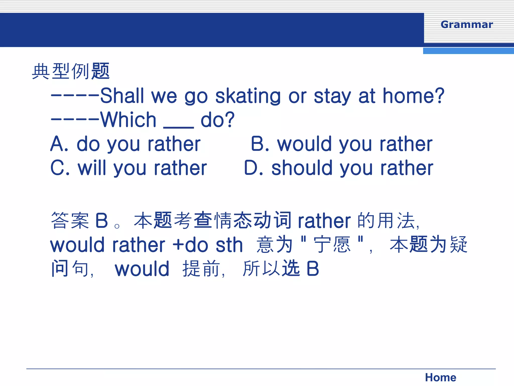 典型例题 ----Shall we go skating or stay at home? ----Which ___ do? 　　　　　  A. do you rather 　　 B. would you rather 　  C. will you rather 　  D. should you rather 答案 B 。本题考查情态动词 rather 的用法， would rather +do sth  意为 " 宁愿 " ，本题为疑问句， would  提前，所以选 B 