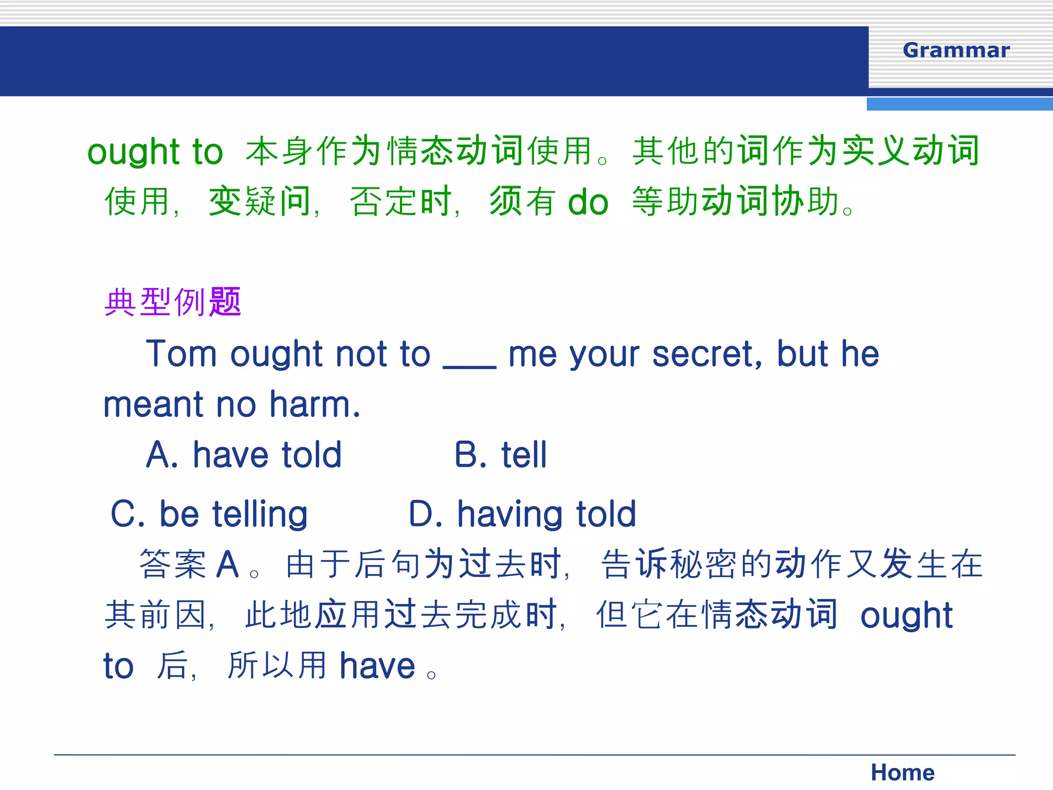 ought to  本身作为情态动词使用。其他的词作为实义动词使用，变疑问，否定时，须有 do  等助动词协助。 典型例题 　 Tom ought not to ___ me your secret, but he meant no harm. 　  　 A. have told 　  B. tell 　 C. be telling 　  D. having told 　答案 A 。由于后句为过去时，告诉秘密的动作又发生在其前因，此地应用过去完成时，但它在情态动词  ought to  后，所以用 have 。 