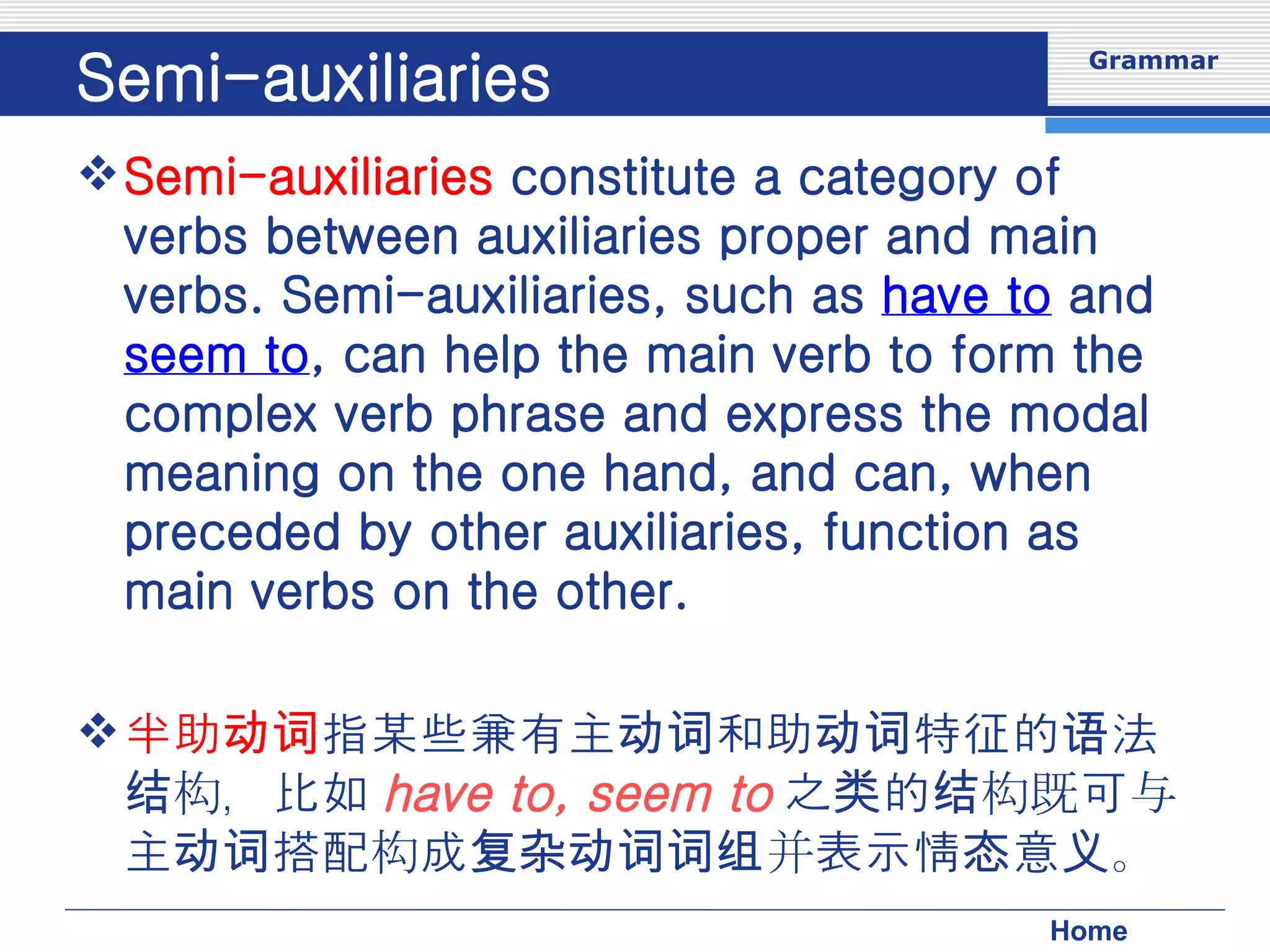 Semi-auxiliaries Semi-auxiliaries  constitute a category of verbs between auxiliaries proper and main verbs. Semi-auxiliaries, such as  have to  and  seem to , can help the main verb to form the complex verb phrase and express the modal meaning on the one hand, and can, when preceded by other auxiliaries, function as main verbs on the other. 半助动词 指某些兼有主动词和助动词特征的语法结构，比如 have to, seem to 之类的结构既可与主动词搭配构成复杂动词词组并表示情态意义。 