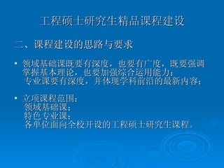 工程硕士研究生精品课程建设 二、课程建设的思路与要求 领域基础课既要有深度，也要有广度，既要强调掌握基本理论，也要加强综合运用能力； 专业课要有深度，并体现学科前沿的最新内容； 立项课程范围： 领域基础课；  特色专业课； 各单位面向全校开设的工程硕士研究生课程。 