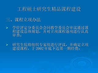 工程硕士研究生精品课程建设 三、课程立项办法 学位评定分委员会会同教学委员会审议通过课程建设总体规划，并对立项课程逐项进行认真审查； 研究生院将组织专家组进行评议，并确定立项建设课程，于 2002 年底下达第一期经费； 
