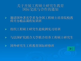 关于开展工程硕士研究生教育 国际交流与合作的通知 邀请国外著名学者为全国工程硕士培养院校教师开办精品课程短训班 组织工程硕士研究生赴欧洲实习培训 与法国矿院联合大学联合培养工程硕士研究生 国外研究生工程教育国际研修班 