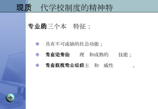具有不可或缺的社会功能； 具有完善的专业理论和成熟的专业技能； 具有高度的专业自主权和权威性专业组织。 二、现代学校制度的精神特质 专业的三个本质特征： 