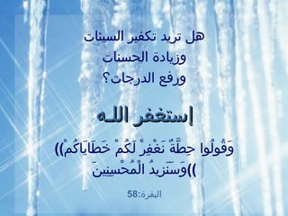 هل تريد تكفير السيئات وزيادة الحسنات ورفع الدرجات؟ إ ستغفر الل ـ ه (( وَقُولُوا   حِطَّةٌ   نَغْفِرْ   لَكُمْ   خَطَايَاكُمْ وَسَنَزِيدُ   الْمُحْسِنِينَ )) البقرة :58 