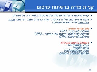 קניית מדיה ברשתות פרסום קנית פרסום ברשתות פרסום שמפרסמות במס '  רב של אתרים  הצלחת הפרסום תלויה באיכות האתרים בהם מוצג הפרסום  ובדף הנחיתה ,  אליו מופנית התנועה מס '  צורות תמחור : תשלום לפי קליק  CPC תשלום לפי  1000  הצגות של הבאנר –  CPM  תשלום לפי פעולה  CPA  רשתות פרסום מובילות adsmarket.co.il imedia.co.il tradedoubler.com google.com/adsense 