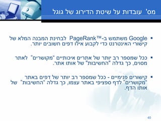 מס '  עובדות על שיטת הדירוג של גוגל Google  משתמש ב -™PageRank  לבחינת המבנה המלא של קישורי האינטרנט כדי לקבוע אילו דפים חשובים יותר . ככל שמספר רב יותר של אתרים איכותיים “מקושרים”  לאתר מסוים ,  כך גדלה  " החשיבות "  של אותו אתר . קישורים פנימיים  -  ככל שמספר רב יותר של דפים באתר “מקושרים” לדף ספציפי באתר עצמו ,  כך גדלה “החשיבות”  של אותו הדף . 