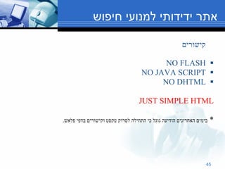 אתר ידידותי למנועי חיפוש קישורים NO FLASH NO JAVA SCRIPT NO DHTML JUST SIMPLE HTML *  בימים האחרונים הודיעה גוגל כי התחילה לסרוק טקסט וקישורים בדפי פלאש . 