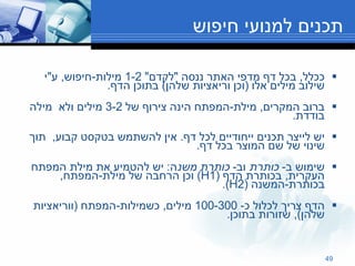 תכנים למנועי חיפוש ככלל ,  בכל דף מדפי האתר ננסה  " לקדם " 1-2  מילות - חיפוש ,  ע " י שילוב מילים אלו  ( וכן וריאציות שלהן )  בתוכן הדף .   ברוב המקרים ,  מילת - המפתח הינה צירוף של  3-2  מילים ולא  מילה בודדת .  יש לייצר תכנים ייחודיים לכל דף .  אין להשתמש בטקסט קבוע ,  תוך שינוי של שם המוצר בכל דף . שימוש ב -  כותרת  וב -  כותרת משנ ה :  יש להטמיע את מילת המפתח העקרית ,  בכותרת הדף  (H1)  וכן הרחבה של מילת - המפתח ,  בכותרת - המשנה  (H2).  הדף צריך לכלול כ - 100-300  מילים ,  כשמילות - המפתח  ( ווריאציות שלהן ),  שזורות בתוכן . 