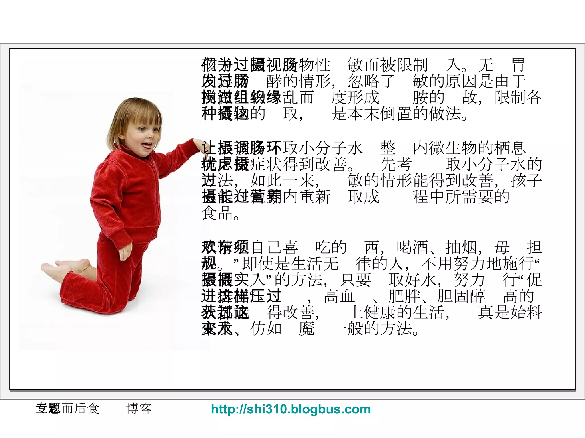 孩子们因为食物性过敏而被限制摄入。无视胃肠内异常发酵的情形，忽略了过敏的原因是由于肠内微生物搅乱而过度形成组织胺的缘故，限制各种食物的摄取，这是本末倒置的做法。 让小孩多摄取小分子水调整肠内微生物的栖息环境，使症状得到改善。优先考虑摄取小分子水的方法，如此一来，过敏的情形能得到改善，孩子也能在短期内重新摄取成长过程中所需要的营养食品。 尽情吃自己喜欢吃的东西，喝酒、抽烟，毋须担心。”即使是生活无规律的人，不用努力地施行“限制摄入”的方法，只要摄取好水，努力实行“促进排出“。这样，高血压、肥胖、胆固醇过高的人都能获得改善，过上健康的生活，这真是始料未及、仿如变魔术一般的方法。 