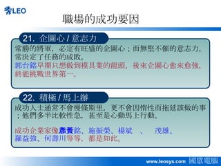 職場的成功要因 常勝的將軍，必定有旺盛的企圖心；而無堅不催的意志力，常決定了任務的成敗。 郭台銘 早期只想做到模具業的龍頭，後來企圖心愈來愈強，終能挑戰世界第一。 21.  企圖心 / 意志力 成功人士通常不會慢條斯里，更不會因惰性而拖延該做的事；他們多半比較性急，甚至是心動馬上行動。 成功企業家像 郭台銘、施振榮、楊斌彥、黃茂雄、 羅益強、何壽川 等等，都是如此。 22.  積極 / 馬上辦 