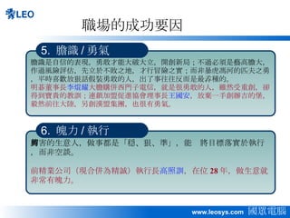 職場的成功要因 厲害的生意人，做事都是「穏、狠、準」，能夠將目標落實於執行，而非空談。 前精業公司（現合併為精誠）執行長 高照訓 ，在位 28 年，做生意就非常有魄力。 6.  魄力 / 執行 膽識是自信的表現，勇敢才能大破大立，開創新局；不過必須是藝高膽大，作過風險評估，先立於不敗之地，才行冒險之實；而非暴虎馮河的匹夫之勇，平時喜歡放狠話假裝勇敢的人，出了事往往反而是最孨種的。 明碁董事長 李焜耀 大膽購併西門子電信，就是很勇敢的人，雖然受重創，卻得到寶貴的教訓；連鎖加盟促進協會理事長 王國安 ，放棄一手創辦吉的堡，毅然前往大陸，另創漢盟集團，也很有勇氣。 5.  膽識 / 勇氣 