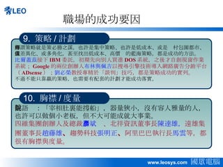 職場的成功要因 所謂策略就是策必勝之謀，也許是集中策略、也許是低成本、或是鄉村包圍都市、或差異化、或多角化，甚至找出低成本、高價值的藍海策略，都是成功的方法。 比爾蓋茲 接下 IBM 委託，初期先向別人買進 DOS 系統，之後才自創視窗作業系統； Google 的兩位創辦人 布林與佩吉 以搜尋引擎技術導入網路廣告分銷平台（ ADsense ）； 劉必榮 教授專精於「談判」技巧，都是策略成功的實列。 不過不能只靠贏的策略，也需要有配套的計劃才能成功落實。 9.  策略 / 計劃 俗語說：「宰相肚裏能撐船」，器量狹小，沒有容人雅量的人，也許可以做個小老板，但不大可能成就大事業。 四維集團創辦人及總裁 楊斌彥 、北祥資訊董事長 陳達雄， 遠雄集團董事長 趙藤雄 、 趨勢科技 張明正 、 阿里巴巴執行長 馬雲 等，都很有胸襟與度量。 10.  胸襟 / 度量 
