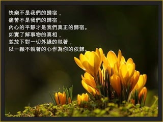 快樂不是我們的歸宿， 痛苦不是我們的歸宿， 內心的平靜才是我們真正的歸宿。 如實了解事物的真相， 並放下對一切外緣的執著， 以一顆不執著的心作為你的依歸。   