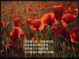 別 執 著良善，別 執 著邪惡； 這些都是世間的性質。 我們修行以超越世間， 從而將這些事情帶往終點。   