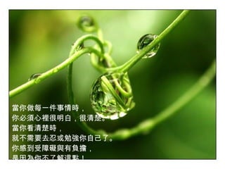 當你做每一件事情時， 你必須心裡很明白，很清楚。 當你看清楚時， 就不需要去忍或勉強你自己了。 你感到受障礙與有負擔， 是因為你不了解這點！   