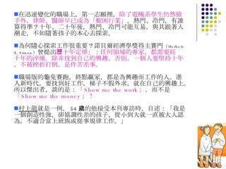 在迅速變化的職場上，第一志願裡， 除了電機系學生仍然搶手外，律師、醫師早已成為「艱困行業」 。熱門、冷門，有誰算得準？十年、二十年後，熱門、冷門可能互易。與其跟著人潮走，不如隨著孩子的本心去探索。 為何隨心探索工作很重要？諾貝爾經濟學獎得主賽門 （ Herbert A. Simon ） 曾提出 「十年定律」：任何領域的專家，都需要經歷十年的淬煉。除非找到自己的興趣，否則，一個人要堅持十年，不被挫折打倒，是件苦差事。 職場版的龜兔賽跑，終點贏家，都是為興趣而工作的人。進入新時代，要找到好工作，梯子不假外求，就在自己的興趣上。所以傑出者，談的是： 「 Show me the work 」， 而不是 「 Show me the money 」！ 村上龍 就是一例。 54 歲的他接受本刊專訪時，自述：「我是一個創造性強，卻協調性差的孩子，從小到大就一直被大人認為，不適合當上班族或從事規律工作。」 