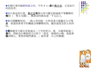 有個行業叫做 雛鴨鑑定師 ，今年才 31 歲的 吳政憲 ，正是此行的佼佼者。 別小看這份行業， 吳政憲 每個小時可鑑定超過兩千隻雛鴨的性別（每隻五毛錢），換算成時薪高達一千元以上。 要分辨雛鴨性別，一般人用肉眼一小時頂多只能鑑定五百隻，吳政憲則靠著手的觸感分辨雛鴨性別，鑑別速度是別人的四倍。 這個競爭力源自於他過去二十年的努力，他每天練習超過三小時，問他為什麼能持之以恆？「看見黃橙橙的小鴨，我就會感到開心，會想和牠們講話，」他笑著說自己的興趣。 