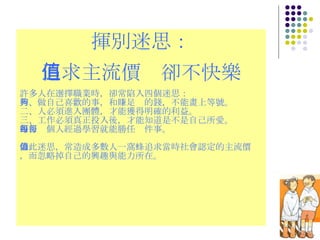 揮別迷思： 追求主流價值卻不快樂 許多人在選擇職業時，卻常陷入四個迷思： 一、做自己喜歡的事，和賺足夠的錢，不能畫上等號。 二、人必須進入團體，才能獲得明確的利益。 三、工作必須真正投入後，才能知道是不是自己所愛。 四、每個人經過學習就能勝任每件事。 如此迷思，常造成多數人一窩蜂追求當時社會認定的主流價值，而忽略掉自己的興趣與能力所在。 