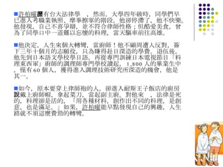 許柏曜 擁有台大法律學歷，然而，大學四年級時，同學們早已進入考職業執照、摩拳擦掌的階段，他卻停滯了，他不快樂。他發現，自己不喜爭辯，並不符合律師性格；但酷愛美食，曾為了同學口中一道難以忘懷的料理，當天驅車前往高雄。 他決定，人生來個大轉彎，當廚師！他不顧周遭人反對，簽下三年十個月的志願役，只為賺得赴日深造的學費。退伍後，他先到日本語文學校學日語，再從專門訓練日本電視節目「料理東西軍」廚師的調理師專門學校讀起， 1,800 人的畢業生中，僅有 60 個人，獲得進入調理技術研究所深造的機會，他是其一。 如今，原本要穿上律師袍的人，卻進入耐斯王子飯店的廚房，戴上廚師帽，拿起菜刀，當起副主廚。對他來說，法律是死的，料理卻是活的，「用各種材料，創作出不同的料理，是創意，也是滿足。」如果， 許柏曜 能早點發現自己的興趣，人生路就不須這麼費勁的轉彎。 