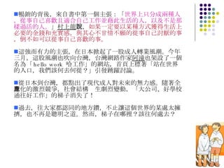暢銷的背後，來自書中第一個主張：「 世界上只分成兩種人，從事自己喜歡且適合自己工作並藉此生活的人，以及不是那樣過活的人。 」 村上龍 說， 如果一定要以某種方式獲得生活上必要的金錢和充實感，與其心不甘情不願的從事自己討厭的事，倒不如可以從事自己喜歡的事。 這強而有力的主張，在日本掀起了一股成人轉業風潮。今年三月，這股風潮也吹向台灣，台灣網路作家 阿潼 也架設了一個名為「 hello work  哈工作」的網站，首頁上標著「站在世界的入口，我們該何去何從？」引發踴躍討論。 從日本到台灣，都點出了現代成人對未來的無力感。隨著全球化的激烈競爭，社會結構產生劇烈變動，「大公司、好學校通往好工作」的梯子消失了！ 過去，往大家都認同的地方鑽，不止讓這個世界的某處太擁擠，也不再是聰明之道。然而，梯子在哪裡？該往何處去？  