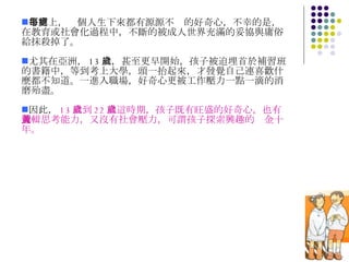 事實上，每個人生下來都有源源不絕的好奇心，不幸的是，在教育或社會化過程中，不斷的被成人世界充滿的妥協與庸俗給抹殺掉了。  尤其在亞洲， 13 歲，甚至更早開始，孩子被迫埋首於補習班的書籍中，等到考上大學，頭一抬起來，才發覺自己連喜歡什麼都不知道。一進入職場，好奇心更被工作壓力一點一滴的消磨殆盡。 因此， 13 歲到 22 歲這時期，孩子既有旺盛的好奇心，也有邏輯思考能力，又沒有社會壓力，可謂孩子探索興趣的黃金十年。 