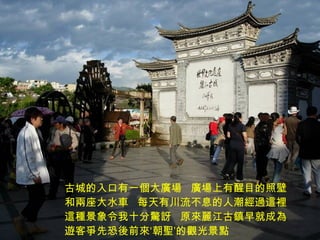 古城的入口有一個大廣場  廣場上有醒目的照壁和兩座大水車  每天有川流不息的人潮經過這裡這種景象令我十分驚訝  原來麗江古鎮早就成為遊客爭先恐後前來‘朝聖’的觀光景點 