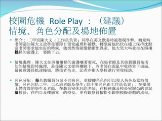 校園危機  Role Play ：（建議） 情境、角色分配及場地佈置 簡介： 二甲班陳大文  ( 工作員負責 )  同學在英文默書時被發現作弊。轉堂時老師通知陳大文放學後要即日留堂處理和補默。轉堂後他仍伏在檯上保持沈默。當老師要求他坐好的時候，他突然情緒激動衝出課室。他大哭大叫並坐在四樓樓梯的窗邊上說要跳下去。 情境處理 :  陳大文在四樓樓梯的窗邊嚷著要死，在場老師及其他教職員按所知的情境即時處理，最後陳大文從四樓跳下，各老師在混亂中收搭當下場面。最後救護員抵達操場，將傷者抬走，記者亦衝入學校進行突發採訪。 角色分配 :  每名教職員分派不同角色，並按據角色指引以投入角色及當時情境。角色包括二甲、二乙班老師及學生 ( 除主要角色由工作員負責 ) 、在操場上體育課的學生及老師，在教員室休息的老師、在校務處及校長室辦公的書記及校長、在門口及樓層當值的校役，更有觀察員按指引觀察摸擬遊戲的流程。 