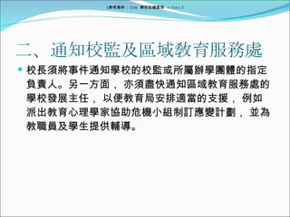 二、通知校監及區域敎育服務處 校長須將事件通知學校的校監或所屬辦學團體的指定負責人。另一方面， 亦須盡快通知區域教育服務處的學校發展主任， 以便教育局安排適當的支援， 例如派出教育心理學家協助危機小組制訂應變計劃， 並為教職員及學生提供輔導。 《參考資料： EDB  學校危機處理  4/2005 》 